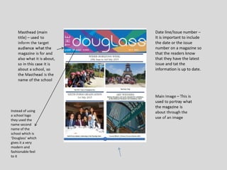 Date line/Issue number –
It is important to include
the date or the issue
number on a magazine so
that the readers know
that they have the latest
issue and tat the
information is up to date.
Instead of using
a school logo
they used the
name second
name of the
school which is
‘Douglass’ which
gives it a very
modern and
fashionable feel
to it
 