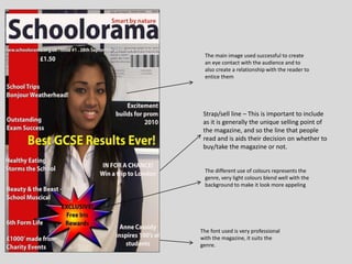 The main image used successful to create
an eye contact with the audience and to
also create a relationship with the reader to
entice them
The different use of colours represents the
genre, very light colours blend well with the
background to make it look more appeling
Strap/sell line – This is important to include
as it is generally the unique selling point of
the magazine, and so the line that people
read and is aids their decision on whether to
buy/take the magazine or not.
The font used is very professional
with the magazine, it suits the
genre.
 