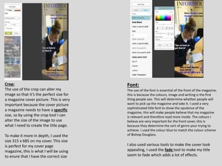 Crop:
The use of the crop can alter my
image so that it’s the perfect size for
a magazine cover picture. This is very
important because the cover picture
a magazine needs to have a specific
size, so by using the crop tool I can
alter the size of the image to use
what I need to create the title page.
To make it more in depth, I used the
size 315 x 685 on my cover. This size
is perfect for my cover page
magazine, this is what I will be using
to enure that I have the correct size
Font:
The use of the font is essential of the front of the magazine,
this is because the colours, image and writing is the first
thing people see. This will determine whether people will
want to pick up the magazine and take it. I used a very
sophisticated title font to show the opulence of the
magazine, this will make people believe that my magazine
is relevant and therefore read more inside. The colours I
believe are very important for the front cover, this is
because they determine the sort of genre your trying to
achieve. I used the colour blue to match the colour scheme
of Bishop Douglass.
I also used various tools to make the cover look
appealing, I used the fade tool to make my title
seem to fade which adds a lot of effects.
 