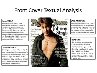 Front Cover Textual Analysis DATE AND PRICERolling stone follows the codes and conventions of magazines by having the date and price of the magazine in the top right hand corner of the front cover.  MASTHEADA large proportion of this masthead for Rolling Stone is covered by the main image, however this does not have a negative effect because the magazine has already established an identity and is consequently  recognised by its audience. HEADLINEThe headline ‘Johnny sings’ is the main article and is therefore the largest font after the masthead. It is also black which is a darker colour than any of the other font on the cover, this makes it stand out. SUB-HEADINGSRolling stone have followed codes and conventions for magazines by having the sub headings along the left and right hand side of the magazine, they are also in similar fonts and colours which makes it look more professional.   