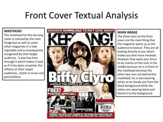 Front Cover Textual Analysis MASTHEADThe masthead for this Kerrang cover is covered by the main image but as well as some other magazines it is now reputable and is consequently recognised by their target audience.  It also has lines through it which makes it look as if it has been smashed, this reflects on their target audiences , tastes in music and personalities. MAIN IMAGE The three men on the front cover are the main thing that the magazine wants us as the audience to look at. They are all looking directly at you which makes you feel more involved. However they want your focus to be mainly on the man in the middle because he is in front of the masthead whereas the other two men are behind the masthead, he is also wearing white so he stands out from the black background while the others are wearing black and blend in to the background 