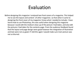 Evaluation Before designing this magazine I analysed two front covers of a magazine. This helped me to see the layout and content  of other magazines  so that when it came to designing the front cover of my magazine I knew what I needed to include. I have learnt how to use Photoshop, this was useful when designing this magazine because I could edit the medium close up of the picture I had taken, and also edit the pictures I had taken for the contents page. From the audience feedback found that the layout and page design were good however the integration of illustration and text were not as good. If I did this again I would make sure main picture was not so blurred. 
