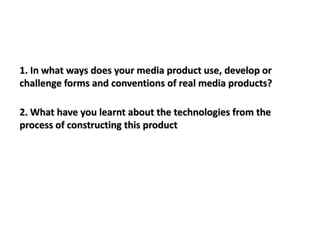 1. In what ways does your media product use, develop or
challenge forms and conventions of real media products?

2. What have you learnt about the technologies from the
process of constructing this product
 