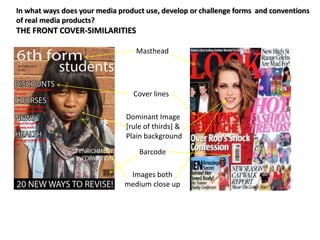 In what ways does your media product use, develop or challenge forms and conventions
of real media products?
THE FRONT COVER-SIMILARITIES

                                  Masthead




                                 Cover lines

                               Dominant Image
                               [rule of thirds] &
                               Plain background
                                   Barcode

                                Images both
                               medium close up
 