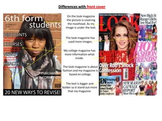 Differences with front cover

     On the look magazine
     the picture is covering
      the masthead. As my
    image is under the text.


    The look magazine has
      used more images.

   My college magazine has
   more information what
            inside.

  The look magazine is about
  fashion and my magazine is
       based on college.

     The text is bigger and
  bolder so it stand out more
      that my magazine.
 