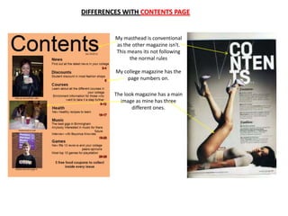 DIFFERENCES WITH CONTENTS PAGE


         My masthead is conventional
         as the other magazine isn't.
         This means its not following
               the normal rules

         My college magazine has the
             page numbers on.

         The look magazine has a main
           image as mine has three
                different ones.
 