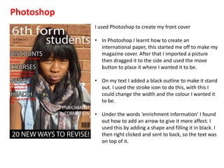 Photoshop
            I used Photoshop to create my front cover

            • In Photoshop I learnt how to create an
              international paper, this started me off to make my
              magazine cover. After that I imported a picture
              then dragged it to the side and used the move
              button to place it where I wanted it to be.

            • On my text I added a black outline to make it stand
              out. I used the stroke icon to do this, with this I
              could change the width and the colour I wanted it
              to be.

            • Under the words ‘enrichment information’ I found
              out how to add an arrow to give it more affect. I
              used this by adding a shape and filling it in black. I
              then right clicked and sent to back, so the text was
              on top of it.
 