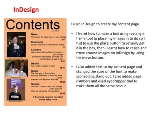 InDesign
           I used InDesign to create my content page

           • I learnt how to make a box using rectangle
             frame tool to place my images in to do so I
             had to use the place button to actually get
             it in the box, then I learnt how to resize and
             move around images on InDesign by using
             the move button.

           • I also added text to my content page and
             changed the sizes of the font to make
             subheading stand out. I also added page
             numbers and used eyedropper tool to
             make them all the same colour.
 
