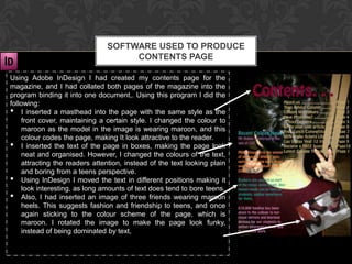 SOFTWARE USED TO PRODUCE
                                     CONTENTS PAGE

Using Adobe InDesign I had created my contents page for the
magazine, and I had collated both pages of the magazine into the
program binding it into one document,. Using this program I did the
following:
• I inserted a masthead into the page with the same style as the
    front cover, maintaining a certain style. I changed the colour to
    maroon as the model in the image is wearing maroon, and this
    colour codes the page, making It look attractive to the reader.
• I inserted the text of the page in boxes, making the page look
    neat and organised. However, I changed the colours of the text,
    attracting the readers attention, instead of the text looking plain
    and boring from a teens perspective.
• Using InDesign I moved the text in different positions making it
    look interesting, as long amounts of text does tend to bore teens.
• Also, I had inserted an image of three friends wearing maroon
    heels. This suggests fashion and friendship to teens, and once
    again sticking to the colour scheme of the page, which is
    maroon. I rotated the image to make the page look funky,
    instead of being dominated by text,
 