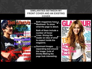 SIMILARITIES BETWEEN MY
FRONT COVER AND AN EXISTING
           COVER

      Both magazines have a
      Masthead. To show
      what the page is about.
      Both of them include a
      number of Cover
      Lines. Giving the
      reader an idea of what
      to expect inside the
      magazine.
      Dominant Images
      separating text around
      the image. [rule of
      thirds] Making the
      page look interesting.
 