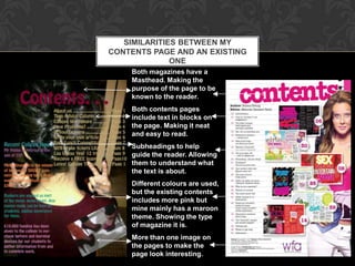 SIMILARITIES BETWEEN MY
CONTENTS PAGE AND AN EXISTING
              ONE
    Both magazines have a
    Masthead. Making the
    purpose of the page to be
    known to the reader.
    Both contents pages
    include text in blocks on
    the page. Making it neat
    and easy to read.
    Subheadings to help
    guide the reader. Allowing
    them to understand what
    the text is about.
    Different colours are used,
    but the existing contents
    includes more pink but
    mine mainly has a maroon
    theme. Showing the type
    of magazine it is.
    More than one image on
    the pages to make the
    page look interesting.
 