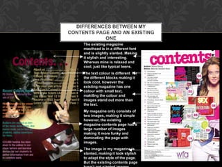 DIFFERENCES BETWEEN MY
CONTENTS PAGE AND AN EXISTING
            ONE
     The existing magazine
     masthead is in a different font
     and is slightly slanted. Making
     it stylish and interesting.
     Whereas mine is relaxed and
     cool, just like typical teens.
     The text colour is different for
     the different blocks making it
     look cool, however the
     existing magazine has one
     colour with small text,
     maki8ng the colour and
     images stand out more than
     the text.
     My magazine only consists of
     two images, making it simple
     however, the existing
     magazine contents page has a
     large number of images
     making it more funky and
     dominating the page with
     images.
     The image in my magazine is
     slanted, making it look stylish
     to adapt the style of the page.
     But the existing contents page
 