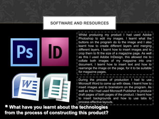 SOFTWARE AND RESOURCES

                                Whilst producing my product I had used Adobe
                                Photoshop to edit my images. I learnt what the
                                buttons on the program do to the image and I also
                                learnt how to create different layers and merging
                                different layers. I learnt how to insert images and to
                                crop them to fit the size of a magazine page. As well
                                as this I used Adobe InDesign, this allowed me to
                                collate both images of my magazine into one
                                document. I learnt how to insert text and how to
                                rearrange the image on the page, for it to be suitable
                                for magazine pages.

                                During the process of production I had to use
                                Microsoft Word to come up with ideas. I learnt how to
                                insert images and to brainstorm on the program. As
                                well as this I had used Microsoft Publisher to produce
                                draft pages of both pages of the product. I learnt how
                                to insert backgrounds and how to use tabs to
                                process effective layouts.
 What have you learnt about the technologies
from the process of constructing this product?
 