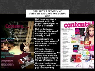 SIMILARITIES BETWEEN MY
CONTENTS PAGE AND AN EXISTING
              ONE
    Both magazines have a
    Masthead. Making the
    purpose of the page to be
    known to the reader.
    Both contents pages
    include text in blocks on
    the page. Making it neat
    and easy to read.
    Subheadings to help
    guide the reader. Allowing
    them to understand what
    the text is about.
    Different colours are
    used, but the existing
    contents includes more
    pink but mine mainly has
    a maroon theme. Showing
    the type of magazine it is.
    More than one image on
    the pages to make the
    page look interesting.
 