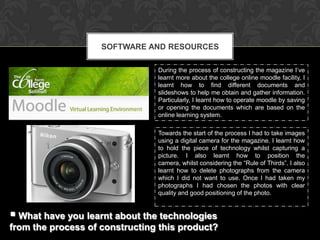SOFTWARE AND RESOURCES

                                During the process of constructing the magazine I’ve
                                learnt more about the college online moodle facility, I
                                learnt how to find different documents and
                                slideshows to help me obtain and gather information.
                                Particularly, I learnt how to operate moodle by saving
                                or opening the documents which are based on the
                                online learning system.

                                Towards the start of the process I had to take images
                                using a digital camera for the magazine. I learnt how
                                to hold the piece of technology whilst capturing a
                                picture. I also learnt how to position the
                                camera, whilst considering the “Rule of Thirds”. I also
                                learnt how to delete photographs from the camera
                                which I did not want to use. Once I had taken my
                                photographs I had chosen the photos with clear
                                quality and good positioning of the photo.


 What have you learnt about the technologies
from the process of constructing this product?
 
