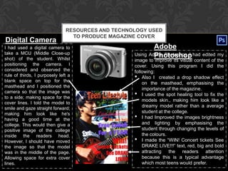 RESOURCES AND TECHNOLOGY USED
                                 TO PRODUCE MAGAZINE COVER
Digital Camera
I had used a digital camera to                             Adobe
take a MCU (Middle Close-up
shot) of the student. Whilst
                                                           Photoshop
                                                   Using Adobe Photoshop I had edited my
                                                   image to improve its visual content of the
positioning the camera. I                          cover. Using this program I did the
considered and observed the                        following:
rule of thirds, I purposely left a
blank space on top for the
                                                   • Also I created a drop shadow effect
                                                       on the masthead, emphasising the
masthead and I positioned the
                                                       importance of the magazine.
camera so that the image was
to a side; making space for the
                                                   • I used the spot healing tool to fix the
                                                       models skin., making him look like a
cover lines. I told the model to
                                                       dreamy model rather than a average
smile and gaze straight forward;
making him look like he's                              student at the college.
having a good time at the                          • I had Improved the images brightness
college. This would then give a                        and lighting by emphasising the
positive image of the college                          student through changing the levels of
inside the readers head.                               the colours.
However, I should have moved                       • I made the “WIN! Concert tickets See
the image so that the model                            DRAKE LIVE!!!” text, red, big and bold
was in the middle of the page.                         attracting   the    readers   attention
Allowing space for extra cover                         because this is a typical advantage
lines.                                                 which most teens would prefer.
 