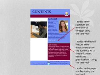 I added in my
signature on
my editorial
through using
the text tool
I added in what will
feature in my
magazine to draw
the audience in, so
that it fits their
needs and
gratifications. Using
the text tool
I added in the page
number Using the
 