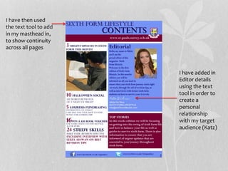 I have added in
Editor details
using the text
tool in order to
create a
personal
relationship
with my target
audience (Katz)
I have then used
the text tool to add
in my masthead in,
to show continuity
across all pages
 