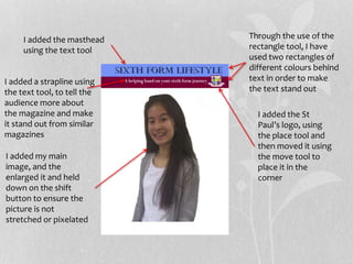 Through the use of the
rectangle tool, I have
used two rectangles of
different colours behind
text in order to make
the text stand out
I added the masthead
using the text tool
I added a strapline using
the text tool, to tell the
audience more about
the magazine and make
it stand out from similar
magazines
I added the St
Paul’s logo, using
the place tool and
then moved it using
the move tool to
place it in the
corner
I added my main
image, and the
enlarged it and held
down on the shift
button to ensure the
picture is not
stretched or pixelated
 