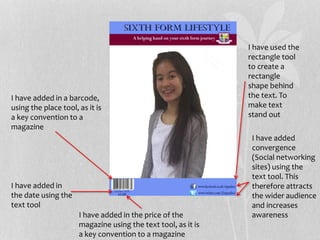 I have used the
rectangle tool
to create a
rectangle
shape behind
the text. To
make text
stand out
I have added in a barcode,
using the place tool, as it is
a key convention to a
magazine
I have added in
the date using the
text tool
I have added in the price of the
magazine using the text tool, as it is
a key convention to a magazine
I have added
convergence
(Social networking
sites) using the
text tool. This
therefore attracts
the wider audience
and increases
awareness
 