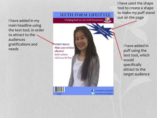 I have added in
puff using the
text tool, which
would
specifically
attract to the
target audience
I have added in my
main headline using
the text tool, in order
to attract to the
audiences
gratifications and
needs
I have used the shape
tool to create a shape
to make my puff stand
out on the page
 