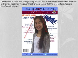 I have added in cover lines through using the text tool, as the audience may not be attracted
by the main headlines. The cover lines therefore ensure that the uses and gratifications
(Katz) are all achieved
 