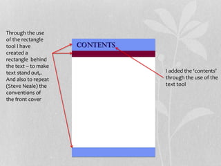 Through the use
of the rectangle
tool I have
created a
rectangle behind
the text – to make
text stand out,.
And also to repeat
(Steve Neale) the
conventions of
the front cover
I added the ‘contents’
through the use of the
text tool
 