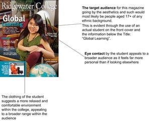 The clothing of the student suggests a more relaxed and comfortable environment within the college, appealing to a broader range within the audience The target audience  for this magazine going by the aesthetics and such would most likely be people aged 17+ of any ethnic background. This is evident through the use of an actual student on the front cover and the information below the Title: “Global Learning”. Eye contact  by the student appeals to a broader audience as it feels far more personal than if looking elsewhere 