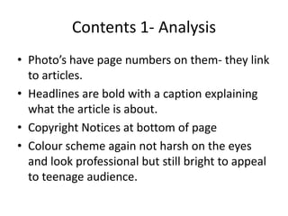 Contents 1- Analysis
• Photo’s have page numbers on them- they link
  to articles.
• Headlines are bold with a caption explaining
  what the article is about.
• Copyright Notices at bottom of page
• Colour scheme again not harsh on the eyes
  and look professional but still bright to appeal
  to teenage audience.
 