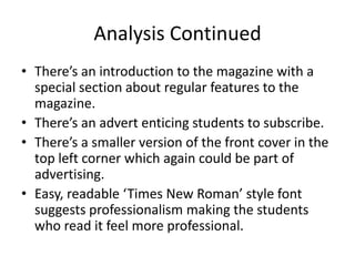 Analysis Continued
• There’s an introduction to the magazine with a
  special section about regular features to the
  magazine.
• There’s an advert enticing students to subscribe.
• There’s a smaller version of the front cover in the
  top left corner which again could be part of
  advertising.
• Easy, readable ‘Times New Roman’ style font
  suggests professionalism making the students
  who read it feel more professional.
 
