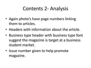 Contents 2- Analysis
• Again photo’s have page numbers linking
  them to articles.
• Headers with information about the article.
• Business type header with business type font
  suggest the magazine is target at a business
  student market.
• Issue number given to help promote
  magazine.
 