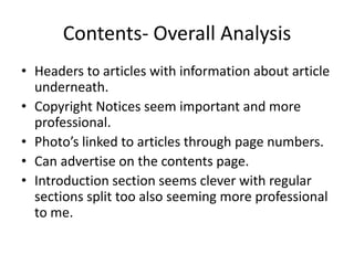 Contents- Overall Analysis
• Headers to articles with information about article
  underneath.
• Copyright Notices seem important and more
  professional.
• Photo’s linked to articles through page numbers.
• Can advertise on the contents page.
• Introduction section seems clever with regular
  sections split too also seeming more professional
  to me.
 