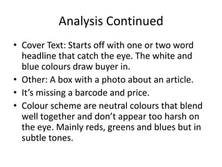 Analysis Continued
• Cover Text: Starts off with one or two word
  headline that catch the eye. The white and
  blue colours draw buyer in.
• Other: A box with a photo about an article.
• It’s missing a barcode and price.
• Colour scheme are neutral colours that blend
  well together and don’t appear too harsh on
  the eye. Mainly reds, greens and blues but in
  subtle tones.
 