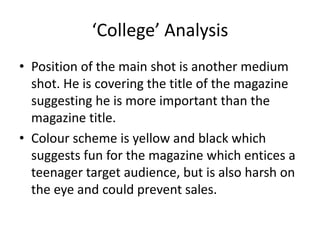 ‘College’ Analysis
• Position of the main shot is another medium
  shot. He is covering the title of the magazine
  suggesting he is more important than the
  magazine title.
• Colour scheme is yellow and black which
  suggests fun for the magazine which entices a
  teenager target audience, but is also harsh on
  the eye and could prevent sales.
 