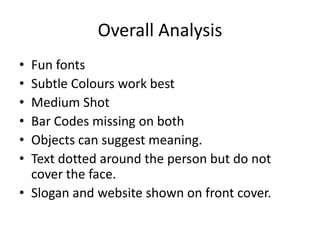 Overall Analysis
• Fun fonts
• Subtle Colours work best
• Medium Shot
• Bar Codes missing on both
• Objects can suggest meaning.
• Text dotted around the person but do not
  cover the face.
• Slogan and website shown on front cover.
 