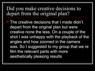 Did you make creative decisions to
depart from the original plan?


The creative decisions that I made didn’t depart
from the original plan but were creative none the
less. On a couple of the shot I was unhappy with
the playback of the angles and how zoomed in
the camera was. So I suggested to my group that
we re film the relevant parts with more
aesthetically pleasing results. The results that we
gained had better angles and the issue with the
zoom had been fixed.

 