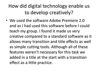 How did digital technology enable us
to develop creatively?
• We used the software Adobe Premiere 2.0
and as I had used this software before I could
teach my group. I found it made us very
creative compared to a standard software as it
allows many transition and title effects as well
as simple cutting tools. Although all of these
features weren’t necessary for this task we
added in a title at the start with a transition
effect as a little practice.

 