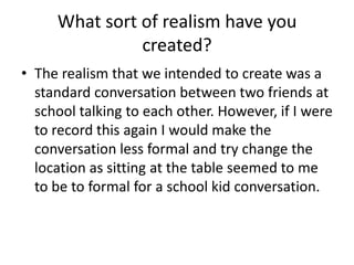 What sort of realism have you
created?
• The realism that we intended to create was a
standard conversation between two friends at
school talking to each other. However, if I were
to record this again I would make the
conversation less formal and try change the
location as sitting at the table seemed to me
to be to formal for a school kid conversation.

 