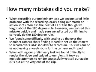How many mistakes did you make?
• When recording our preliminary task we encountered little
problems with the recording, easily doing our match on
action shots. While in the heat of all of this though we
forgot about the 180 degree rule. However, we realised this
mistake quickly and made sure we adjusted our filming to
correctly do the 180 degree rule.
• We found some difficulty with setting up the over the
shoulder camera shots finding it hard to set up the camera
to record over Gabs’ shoulder to record me. This was due to
us not leaving enough room for the camera and tripod.
• When editing our preliminary task we found difficulty to
render the video and upload to our blogs. It took us
multiple attempts to render successfully yet still our audio
cuts out at the very end of the clip.

 