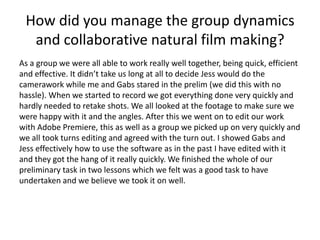 How did you manage the group dynamics
and collaborative natural film making?
As a group we were all able to work really well together, being quick, efficient
and effective. It didn’t take us long at all to decide Jess would do the
camerawork while me and Gabs stared in the prelim (we did this with no
hassle). When we started to record we got everything done very quickly and
hardly needed to retake shots. We all looked at the footage to make sure we
were happy with it and the angles. After this we went on to edit our work
with Adobe Premiere, this as well as a group we picked up on very quickly and
we all took turns editing and agreed with the turn out. I showed Gabs and
Jess effectively how to use the software as in the past I have edited with it
and they got the hang of it really quickly. We finished the whole of our
preliminary task in two lessons which we felt was a good task to have
undertaken and we believe we took it on well.

 