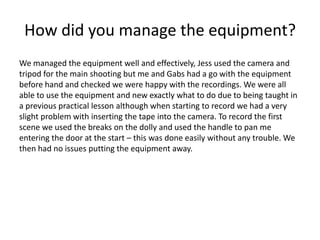 How did you manage the equipment?
We managed the equipment well and effectively, Jess used the camera and
tripod for the main shooting but me and Gabs had a go with the equipment
before hand and checked we were happy with the recordings. We were all
able to use the equipment and new exactly what to do due to being taught in
a previous practical lesson although when starting to record we had a very
slight problem with inserting the tape into the camera. To record the first
scene we used the breaks on the dolly and used the handle to pan me
entering the door at the start – this was done easily without any trouble. We
then had no issues putting the equipment away.

 
