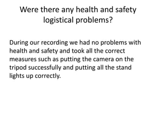 Were there any health and safety
logistical problems?
During our recording we had no problems with
health and safety and took all the correct
measures such as putting the camera on the
tripod successfully and putting all the stand
lights up correctly.

 