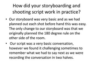 How did your storyboarding and
shooting script work in practice?
• Our storyboard was very basic and as we had
planned out each shot before hand this was easy.
The only change to our storyboard was that we
originally planned the 180 degree rule on the
other side of the room.
• Our script was a very basic conversation,
however we found it challenging sometimes to
remember what we had to say next as we were
recording the conversation in two halves.

 