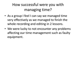 How successful were you with
managing time?
• As a group I feel I can say we managed time
very effectively as we managed to finish the
whole recording and editing in 2 lessons.
• We were lucky to not encounter any problems
affecting our time management such as faulty
equipment.

 