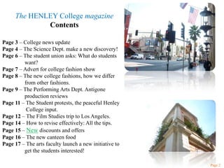 The HENLEY College magazineContentsPage 3 – College news updatePage 4 – The Science Dept. make a new discovery!Page 6 – The student union asks: What do students            	want?Page 7 – Advert for college fashion showPage 8 – The new college fashions, how we differ 	from other fashions.Page 9 – The Performing Arts Dept. Antigone 	production reviewsPage 11 – The Student protests, the peaceful Henley 	 College input. Page 12 – The Film Studies trip to Los Angeles. Page 14 – How to revise effectively: All the tips.Page 15 – New discounts and offersPage 16 – The new canteen foodPage 17 – The arts faculty launch a new initiative to 	get the students interested!Page 2