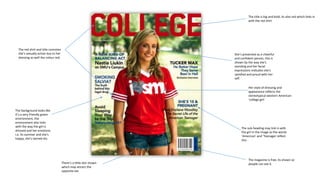 The title is big and bold, its also red which links in
with the red shirt

The red shirt and title connotes
she’s sexually active due to her
dressing as well the colour red.

She’s presented as a cheerful
and confident person, this is
shown by the way she's
standing and her facial
expressions indicates she's
satisfied and proud with her
self.
Her style of dressing and
appearance reflects the
stereotypical western American
‘college girl’.

The background looks like
it’s a very friendly green
environment, the
environment also links
with the way the girl is
dressed and her emotions
i.e. its summer and she's
happy, she’s tanned etc.

The sub-heading may link in with
the girl in the image as the words
‘American’ and ‘Teenager reflect
this

There’s a little skin shown
which may attract the
opposite sex

The magazine is free, its shown so
people can see it.

 