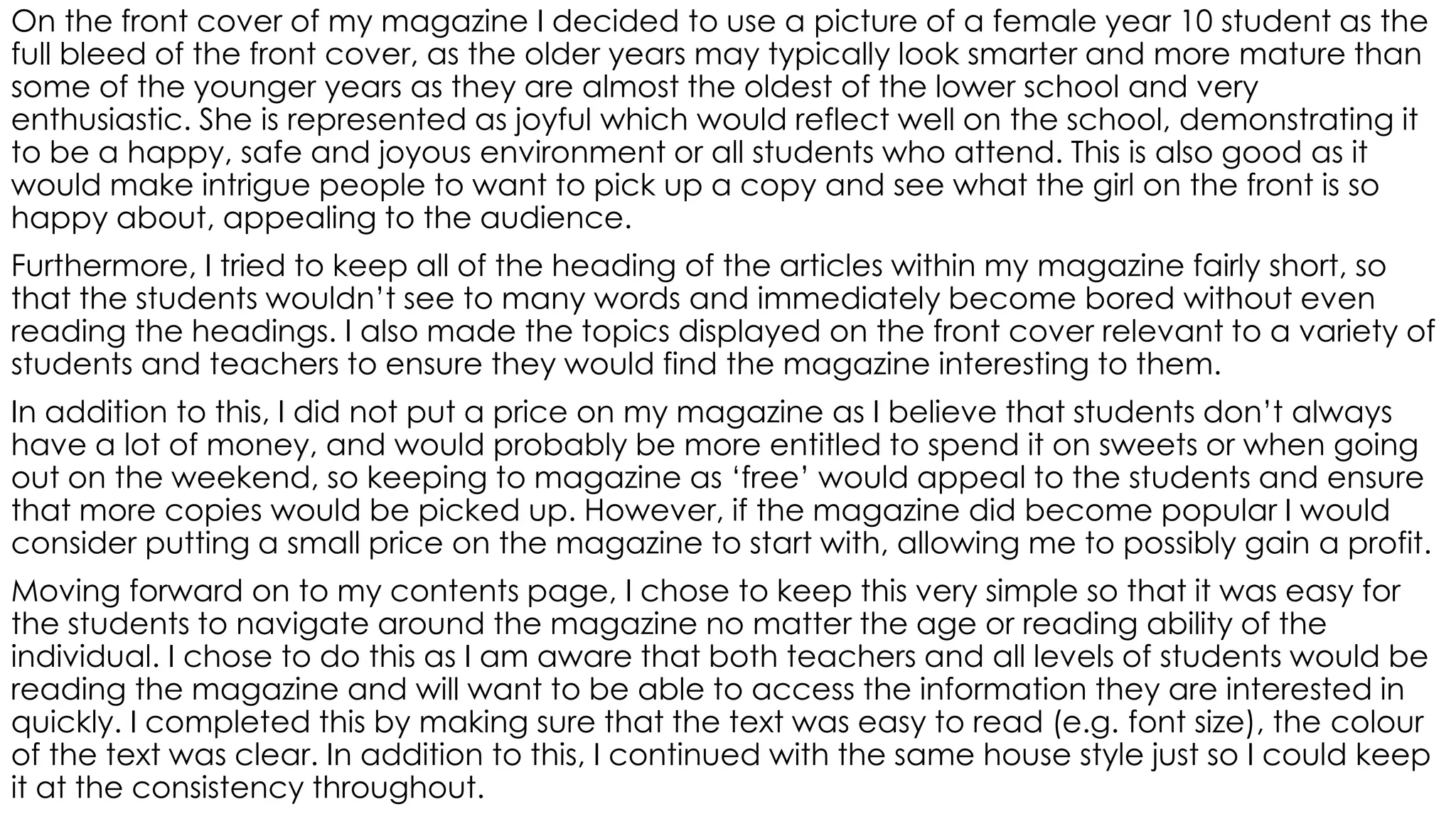 On the front cover of my magazine I decided to use a picture of a female year 10 student as the
full bleed of the front cover, as the older years may typically look smarter and more mature than
some of the younger years as they are almost the oldest of the lower school and very
enthusiastic. She is represented as joyful which would reflect well on the school, demonstrating it
to be a happy, safe and joyous environment or all students who attend. This is also good as it
would make intrigue people to want to pick up a copy and see what the girl on the front is so
happy about, appealing to the audience.
Furthermore, I tried to keep all of the heading of the articles within my magazine fairly short, so
that the students wouldn’t see to many words and immediately become bored without even
reading the headings. I also made the topics displayed on the front cover relevant to a variety of
students and teachers to ensure they would find the magazine interesting to them.
In addition to this, I did not put a price on my magazine as I believe that students don’t always
have a lot of money, and would probably be more entitled to spend it on sweets or when going
out on the weekend, so keeping to magazine as ‘free’ would appeal to the students and ensure
that more copies would be picked up. However, if the magazine did become popular I would
consider putting a small price on the magazine to start with, allowing me to possibly gain a profit.
Moving forward on to my contents page, I chose to keep this very simple so that it was easy for
the students to navigate around the magazine no matter the age or reading ability of the
individual. I chose to do this as I am aware that both teachers and all levels of students would be
reading the magazine and will want to be able to access the information they are interested in
quickly. I completed this by making sure that the text was easy to read (e.g. font size), the colour
of the text was clear. In addition to this, I continued with the same house style just so I could keep
it at the consistency throughout.
 
