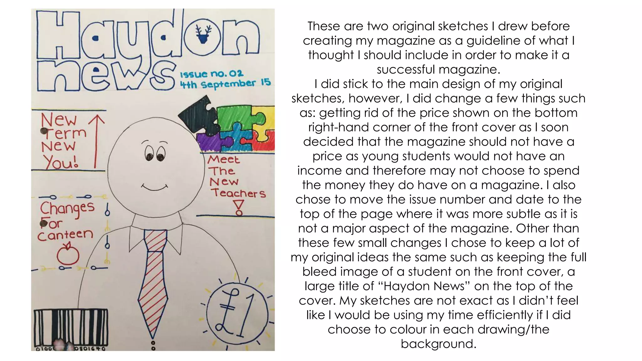 These are two original sketches I drew before
creating my magazine as a guideline of what I
thought I should include in order to make it a
successful magazine.
I did stick to the main design of my original
sketches, however, I did change a few things such
as: getting rid of the price shown on the bottom
right-hand corner of the front cover as I soon
decided that the magazine should not have a
price as young students would not have an
income and therefore may not choose to spend
the money they do have on a magazine. I also
chose to move the issue number and date to the
top of the page where it was more subtle as it is
not a major aspect of the magazine. Other than
these few small changes I chose to keep a lot of
my original ideas the same such as keeping the full
bleed image of a student on the front cover, a
large title of “Haydon News” on the top of the
cover. My sketches are not exact as I didn’t feel
like I would be using my time efficiently if I did
choose to colour in each drawing/the
background.
 