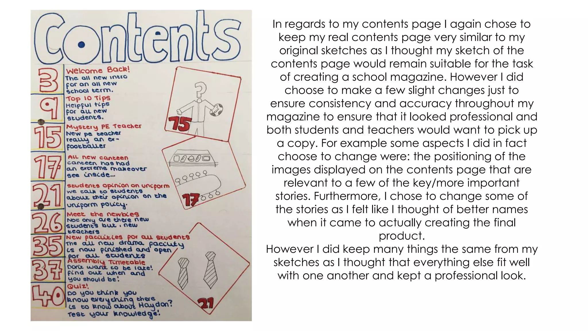 In regards to my contents page I again chose to
keep my real contents page very similar to my
original sketches as I thought my sketch of the
contents page would remain suitable for the task
of creating a school magazine. However I did
choose to make a few slight changes just to
ensure consistency and accuracy throughout my
magazine to ensure that it looked professional and
both students and teachers would want to pick up
a copy. For example some aspects I did in fact
choose to change were: the positioning of the
images displayed on the contents page that are
relevant to a few of the key/more important
stories. Furthermore, I chose to change some of
the stories as I felt like I thought of better names
when it came to actually creating the final
product.
However I did keep many things the same from my
sketches as I thought that everything else fit well
with one another and kept a professional look.
 