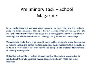 Preliminary Task – School
                      Magazine

In this preliminary task we were asked to create the front cover and the contents
page of a school magazine. We had to have at least one medium close up shot of a
student on the front cover of the magazine, including stories of what would be in
the magazine and also the name of the magazine (that we had to make up).

We were told to do this task as a practice one so that we would know the process
of making a magazine before starting our actual music magazine. This would help
us to be more confident in our decisions and being able to explore different ways
of making the magazine.

Doing this task will help me look at anything that I have done wrong after its
marked and then when making my music magazine I don’t make the same
mistakes.
 